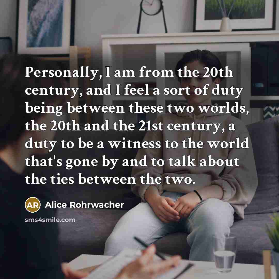 “Personally, I am from the 20th century, and I feel a sort of duty being between these two worlds, the 20th and the 21st century, a duty to be a witness to the world that's gone by and to talk about the ties between the two.” quote by Alice Rohrwacher