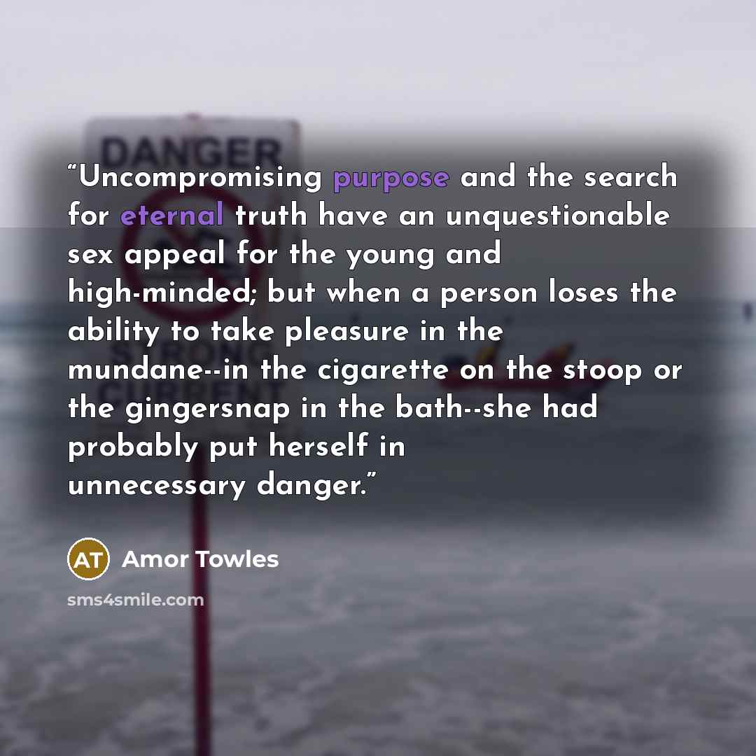 “Uncompromising purpose and the search for eternal truth have an unquestionable sex appeal for the young and high-minded; but when a person loses the ability to take pleasure in the mundane--in the cigarette on the stoop or the gingersnap in the bath--she had probably put herself in unnecessary…” quote by Amor Towles