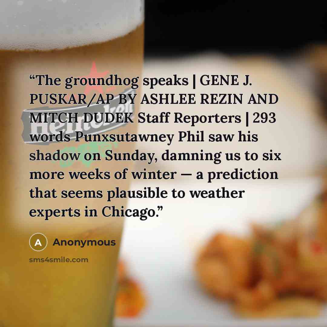 “The groundhog speaks | GENE J. PUSKAR/AP BY ASHLEE REZIN AND MITCH DUDEK Staff Reporters | 293 words Punxsutawney Phil saw his shadow on Sunday, damning us to six more weeks of winter — a prediction that seems plausible to weather experts in Chicago.” quote by Anonymous