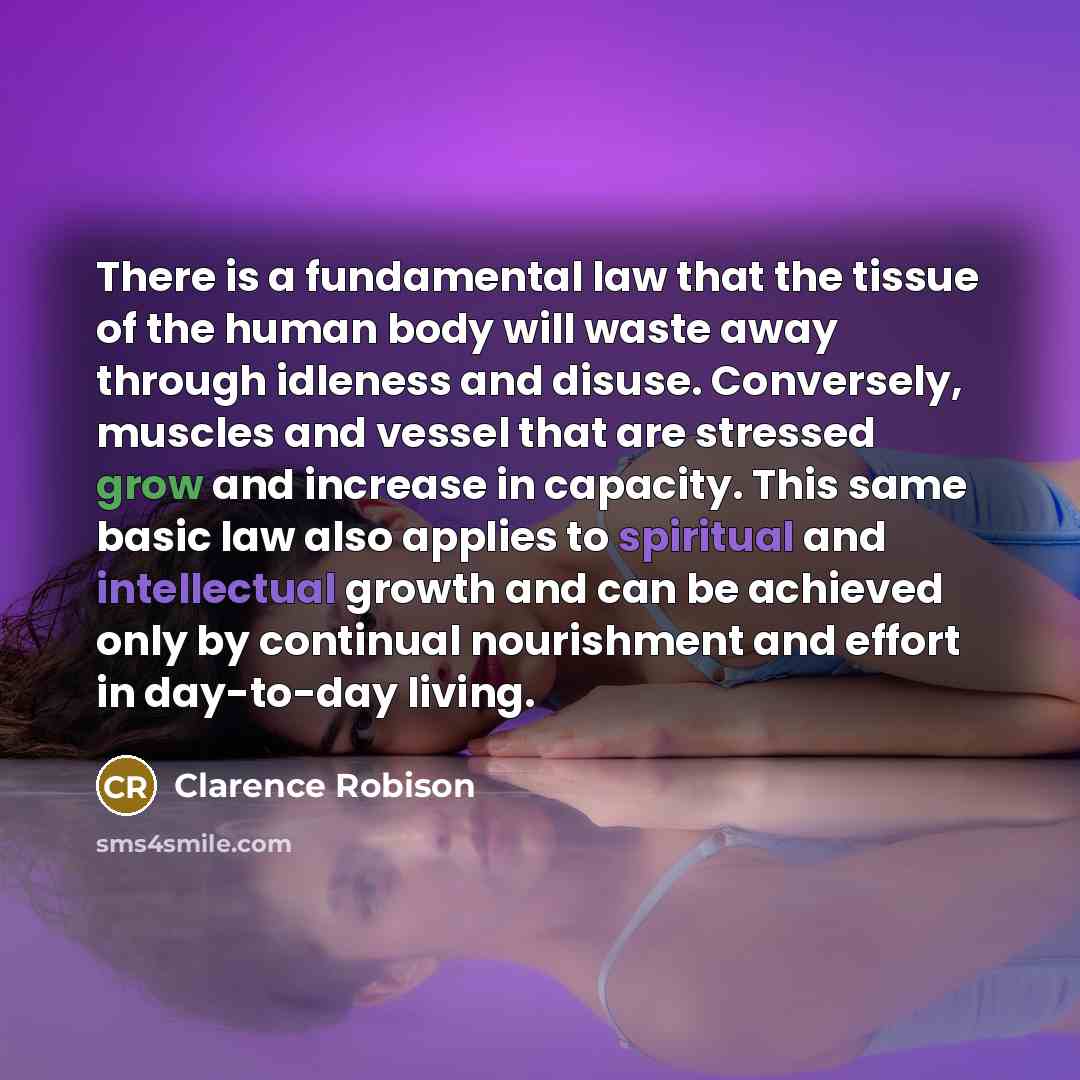 “There is a fundamental law that the tissue of the human body will waste away through idleness and disuse. Conversely, muscles and vessel that are stressed grow and increase in capacity. This same basic law also applies to spiritual and intellectual growth and can be achieved only by continual…” quote by Clarence Robison