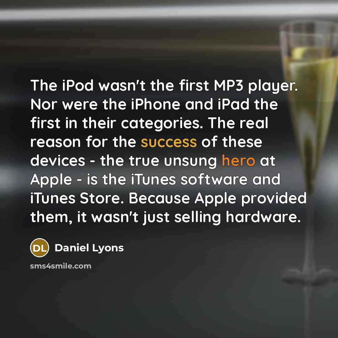 “The iPod wasn't the first MP3 player. Nor were the iPhone and iPad the first in their categories. The real reason for the success of these devices - the true unsung hero at Apple - is the iTunes software and iTunes Store. Because Apple provided them, it wasn't just selling hardware.” quote by Daniel Lyons