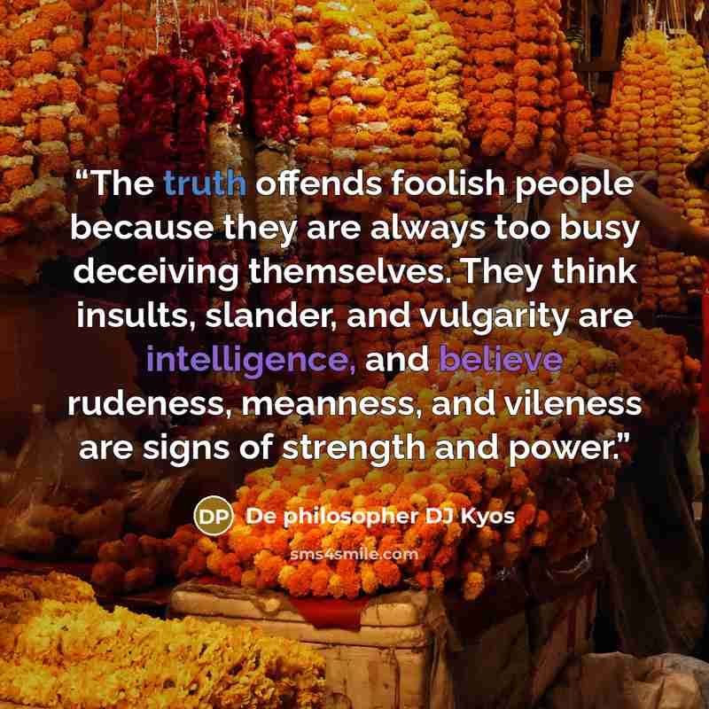 “The truth offends foolish people because they are always too busy deceiving themselves. They think insults, slander, and vulgarity are intelligence, and believe rudeness, meanness, and vileness are signs of strength and power.” quote by De philosopher DJ Kyos