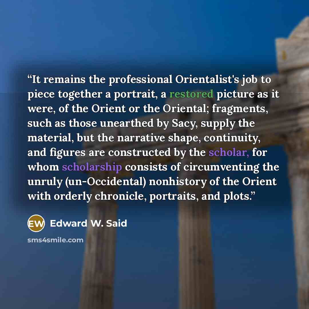 “It remains the professional Orientalist's job to piece together a portrait, a restored picture as it were, of the Orient or the Oriental; fragments, such as those unearthed by Sacy, supply the material, but the narrative shape, continuity, and figures are constructed by the scholar, for whom…” quote by Edward W. Said
