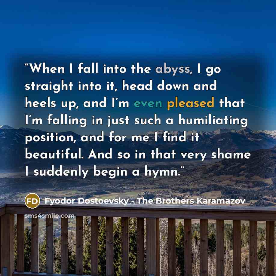 “When I fall into the abyss, I go straight into it, head down and heels up, and I’m even pleased that I’m falling in just such a humiliating position, and for me I find it beautiful. And so in that very shame I suddenly begin a hymn.” quote by Fyodor Dostoevsky - The Brothers Karamazov