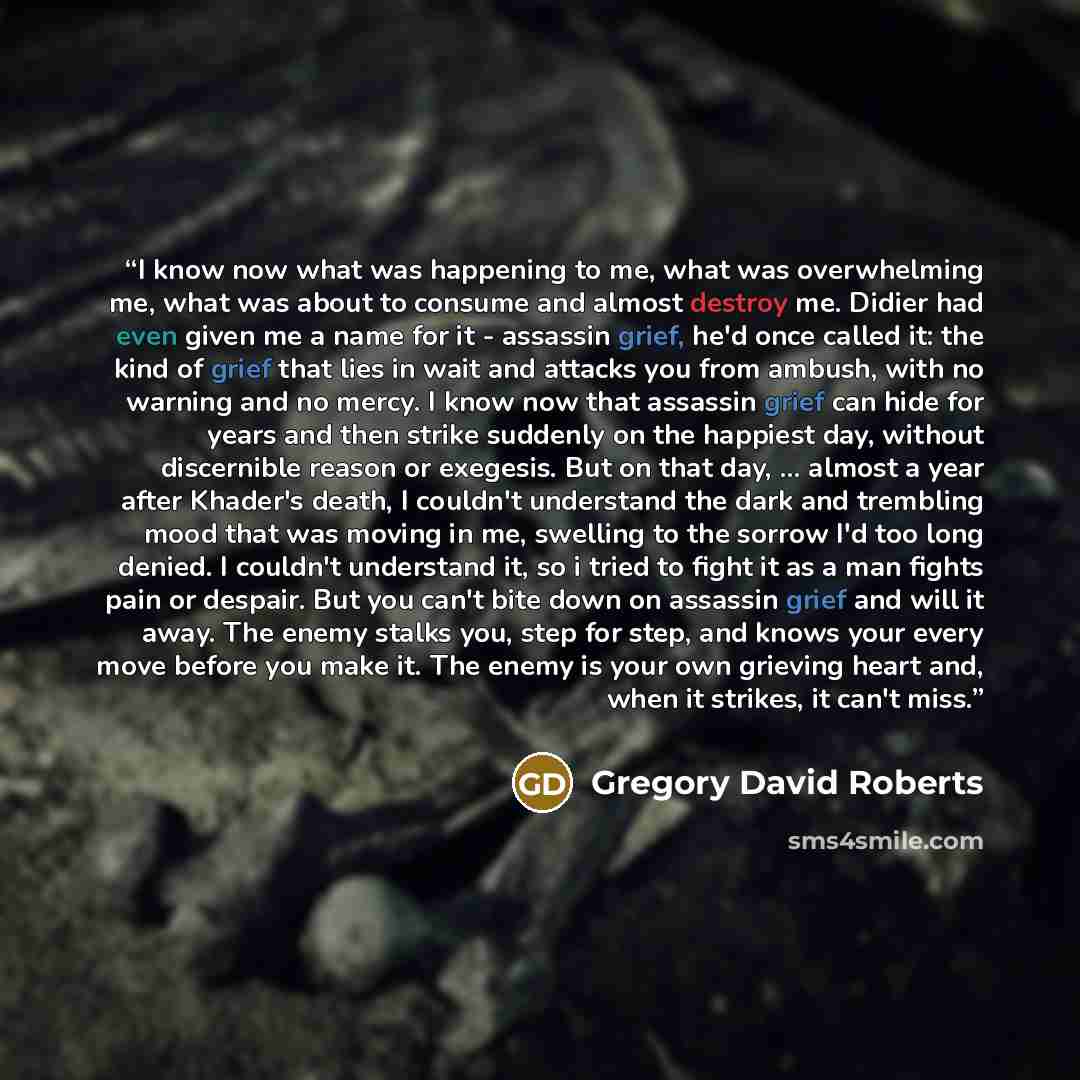 “I know now what was happening to me, what was overwhelming me, what was about to consume and almost destroy me. Didier had even given me a name for it - assassin grief, he'd once called it: the kind of grief that lies in wait and attacks you from ambush, with no warning and no mercy. I know now…” quote by Gregory David Roberts