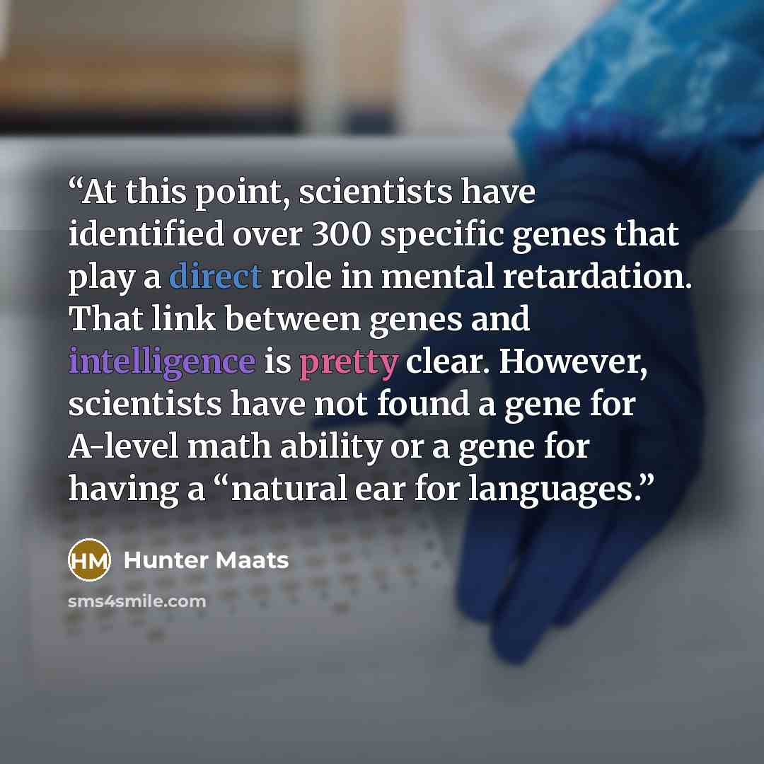 “At this point, scientists have identified over 300 specific genes that play a direct role in mental retardation. That link between genes and intelligence is pretty clear. However, scientists have not found a gene for A-level math ability or a gene for having a “natural ear for languages.” quote by Hunter Maats