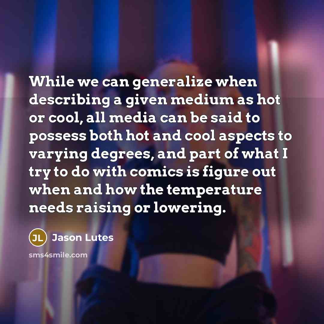 “While we can generalize when describing a given medium as hot or cool, all media can be said to possess both hot and cool aspects to varying degrees, and part of what I try to do with comics is figure out when and how the temperature needs raising or lowering.” quote by Jason Lutes
