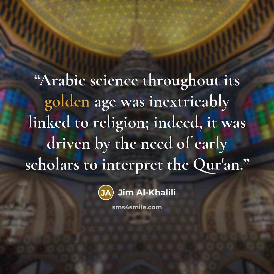 “Arabic science throughout its golden age was inextricably linked to religion; indeed, it was driven by the need of early scholars to interpret the Qur'an.” quote by Jim Al-Khalili