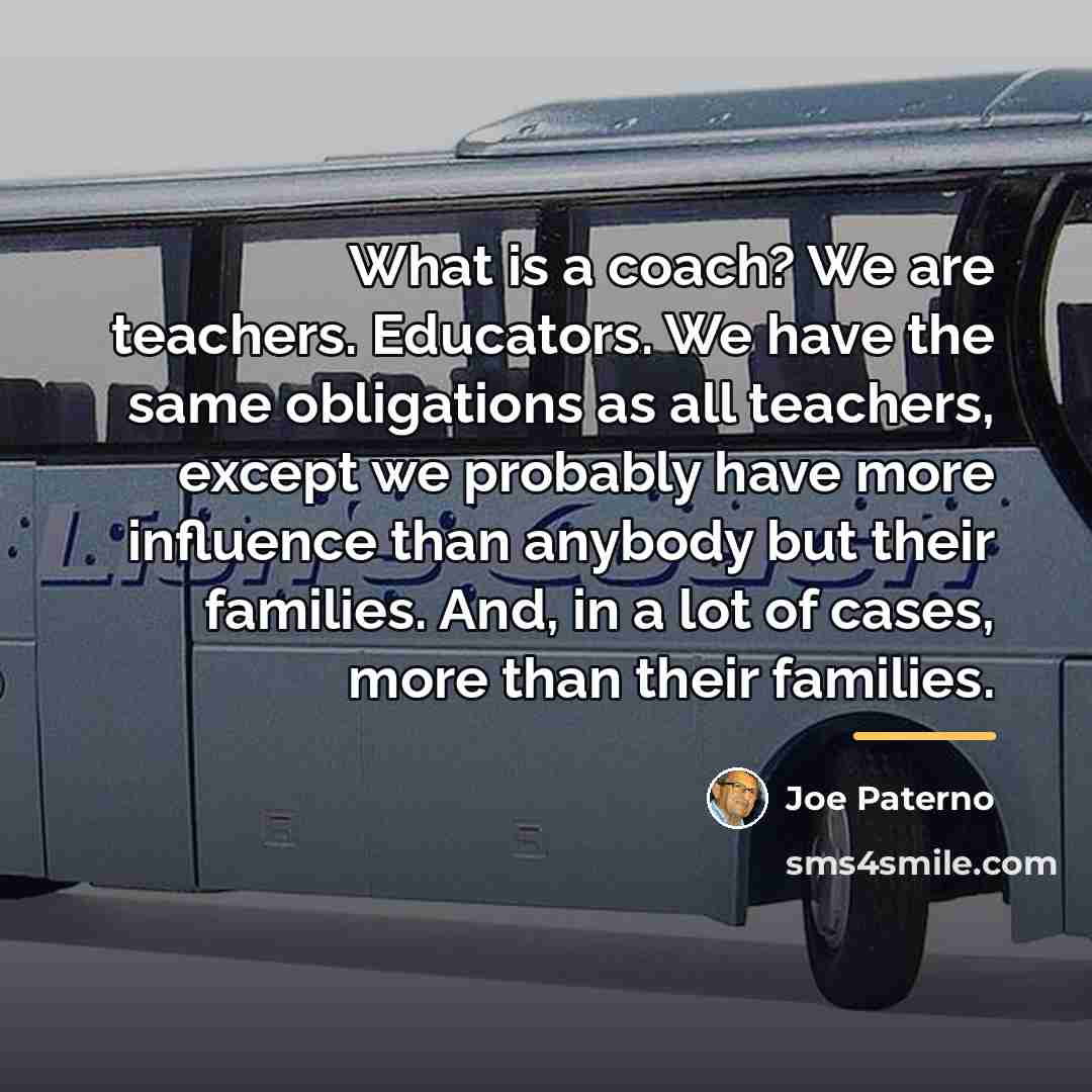 “What is a coach? We are teachers. Educators. We have…” quote by Joe Paterno