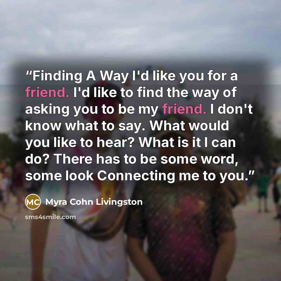 “Finding A Way I'd like you for a friend. I'd like to find the way of asking you to be my friend. I don't know what to say. What would you like to hear? What is it I can do? There has to be some word, some look Connecting me to you.” quote by Myra Cohn Livingston