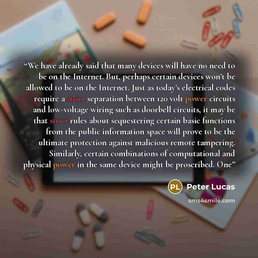 “We have already said that many devices will have no need to be on the Internet. But, perhaps certain devices won’t be allowed to be on the Internet. Just as today’s electrical codes require a strict separation between 120 volt power circuits and low-voltage wiring such as doorbell circuits, it may…” quote by Peter Lucas
