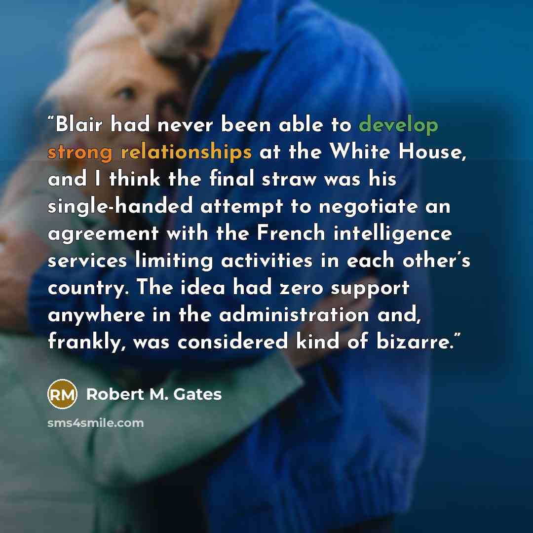 “Blair had never been able to develop strong relationships at the White House, and I think the final straw was his single-handed attempt to negotiate an agreement with the French intelligence services limiting activities in each other’s country. The idea had zero support anywhere in the…” quote by Robert M. Gates