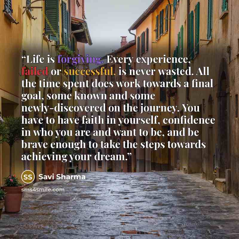 “Life is forgiving. Every experience, failed or successful, is never wasted. All the time spent does work towards a final goal, some known and some newly-discovered on the journey. You have to have faith in yourself, confidence in who you are and want to be, and be brave enough to take the steps…” quote by Savi Sharma