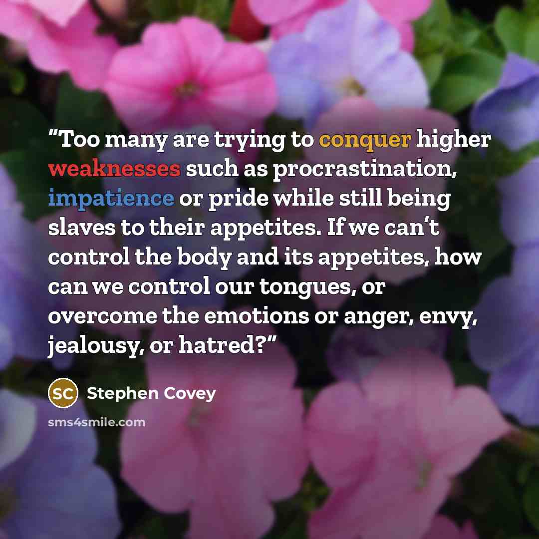 “Too many are trying to conquer higher weaknesses such as procrastination, impatience or pride while still being slaves to their appetites. If we can’t control the body and its appetites, how can we control our tongues, or overcome the emotions or anger, envy, jealousy, or hatred?” quote by Stephen Covey