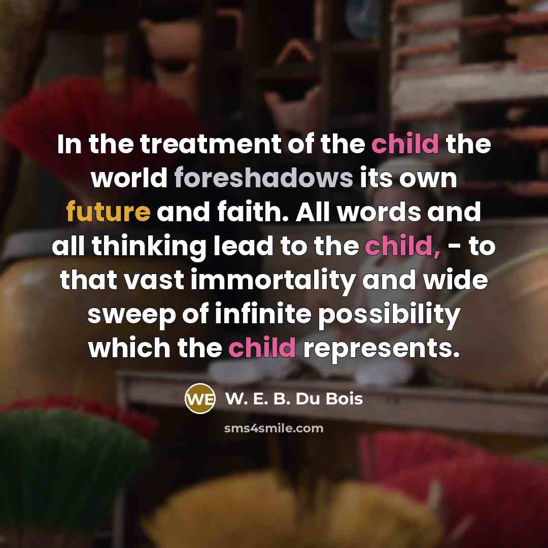 “In the treatment of the child the world foreshadows its own future and faith. All words and all thinking lead to the child, - to that vast immortality and wide sweep of infinite possibility which the child represents.” quote by W. E. B. Du Bois