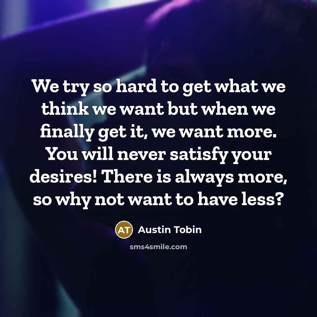 “We try so hard to get what we think we want but when we finally get it, we want more. You will never satisfy your desires! There is always more, so why not want to have less?” quote by Austin Tobin