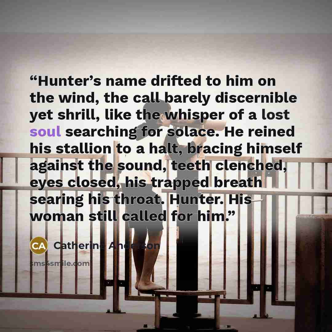 “Hunter’s name drifted to him on the wind, the call barely discernible yet shrill, like the whisper of a lost soul searching for solace. He reined his stallion to a halt, bracing himself against the sound, teeth clenched, eyes closed, his trapped breath searing his throat. Hunter. His woman still…” quote by Catherine Anderson