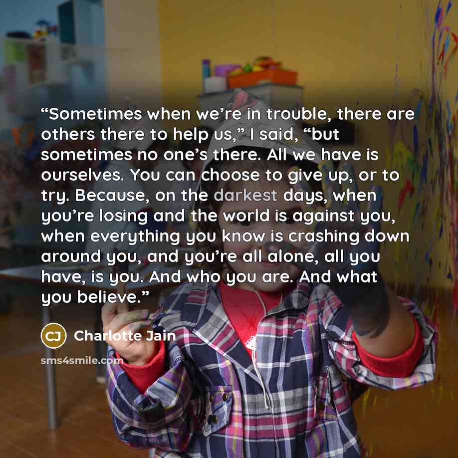 “Sometimes when we’re in trouble, there are others there to help us,” I said, “but sometimes no one’s there. All we have is ourselves. You can choose to give up, or to try. Because, on the darkest days, when you’re losing and the world is against you, when everything you know is crashing down…” quote by Charlotte Jain