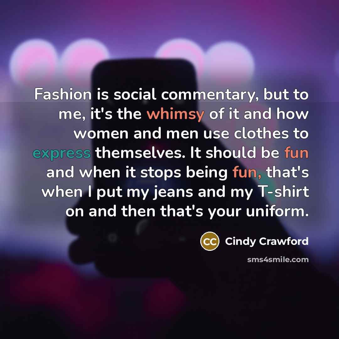“Fashion is social commentary, but to me, it's the whimsy of it and how women and men use clothes to express themselves. It should be fun and when it stops being fun, that's when I put my jeans and my T-shirt on and then that's your uniform.” quote by Cindy Crawford