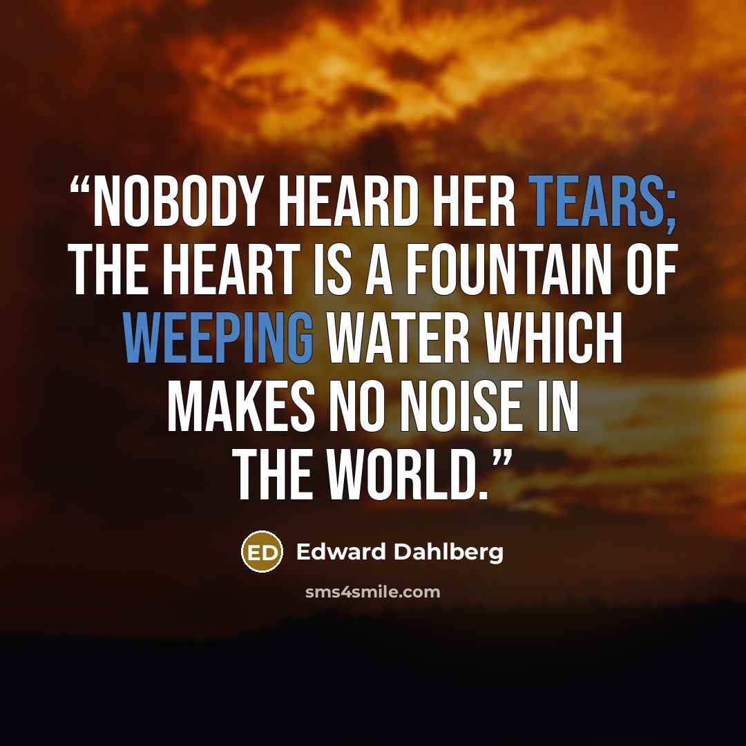 “Nobody heard her tears; the heart is a fountain of weeping water which makes no noise in the world.” quote by Edward Dahlberg