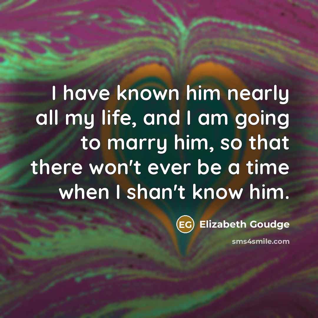 “I have known him nearly all my life, and I am going to marry him, so that there won't ever be a time when I shan't know him.” quote by Elizabeth Goudge