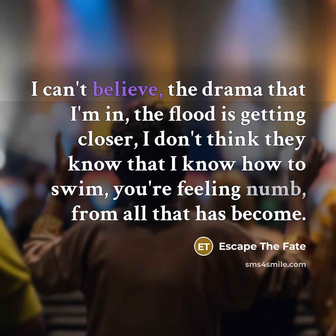 “I can't believe, the drama that I'm in, the flood is getting closer, I don't think they know that I know how to swim, you're feeling numb, from all that has become.” quote by Escape The Fate