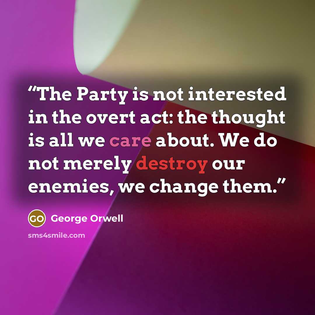 “The Party is not interested in the overt act: the thought is all we care about. We do not merely destroy our enemies, we change them.” quote by George Orwell