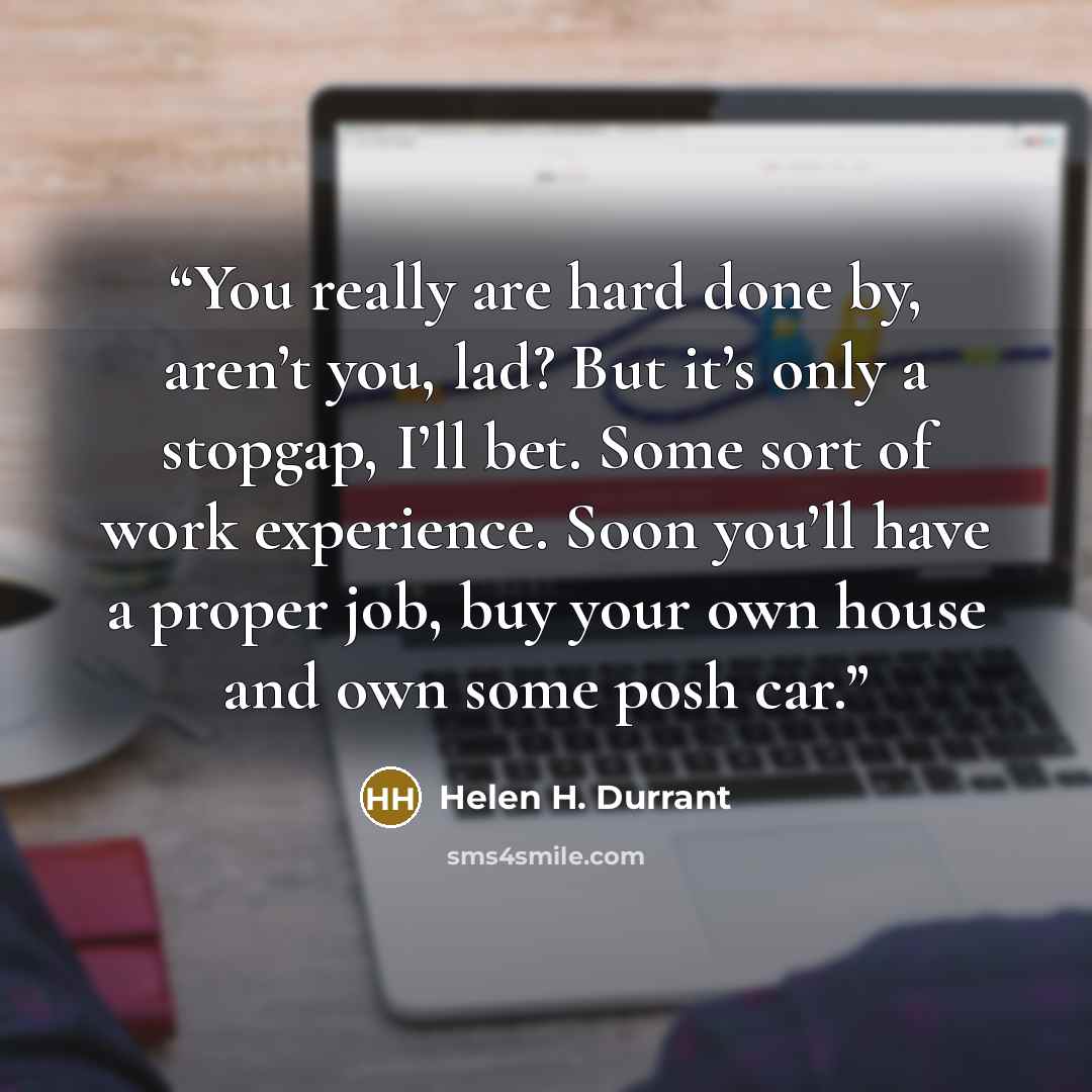 “You really are hard done by, aren’t you, lad? But it’s only a stopgap, I’ll bet. Some sort of work experience. Soon you’ll have a proper job, buy your own house and own some posh car.” quote by Helen H. Durrant