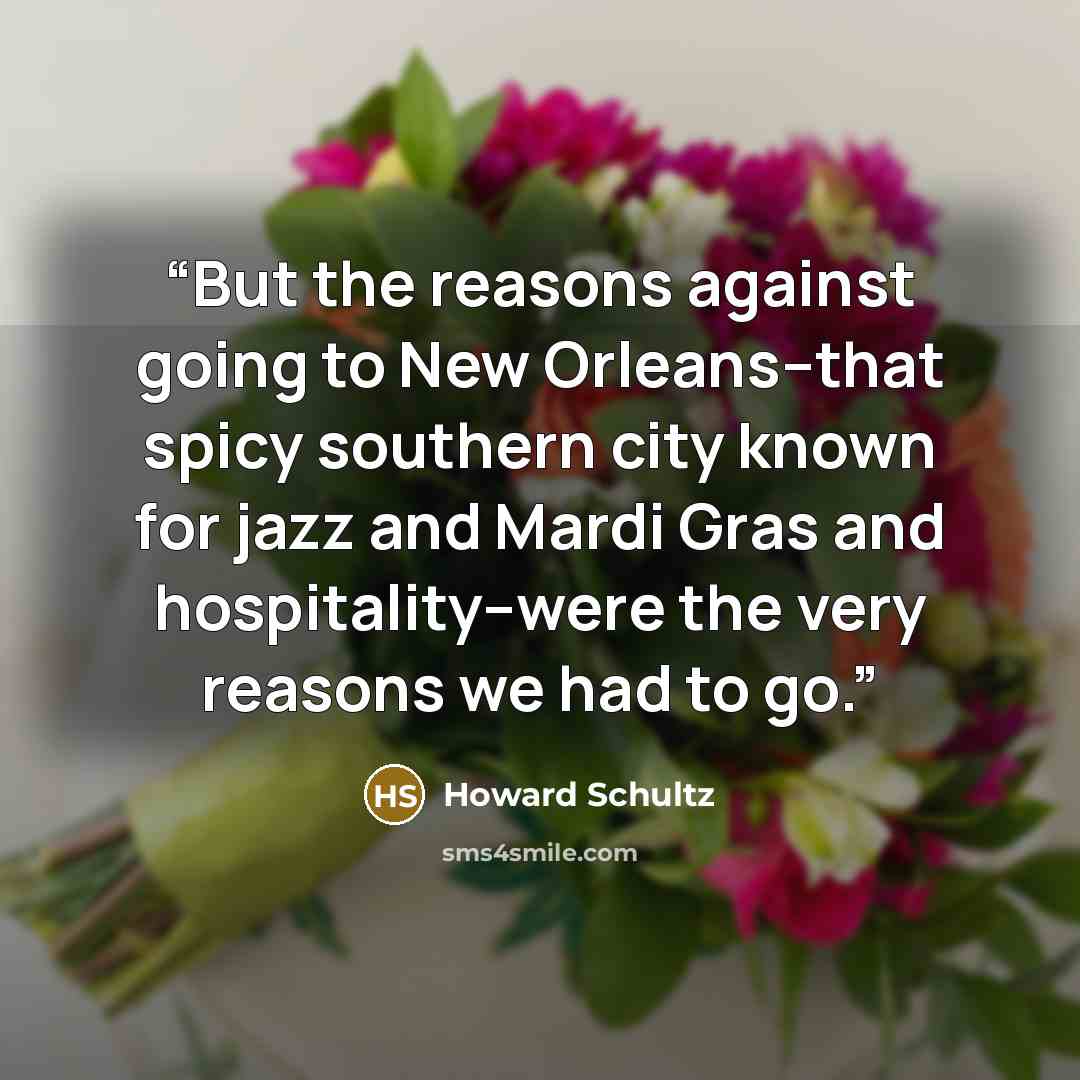 “But the reasons against going to New Orleans--that spicy southern city known for jazz and Mardi Gras and hospitality--were the very reasons we had to go.” quote by Howard Schultz
