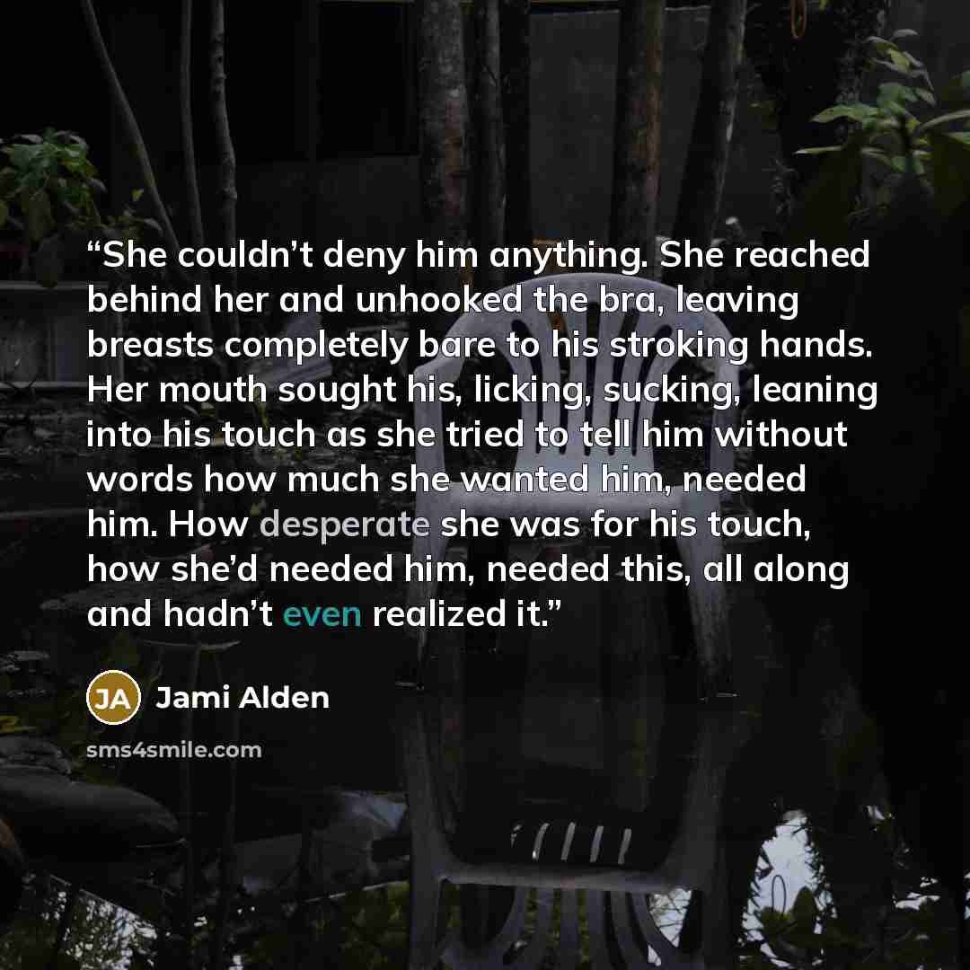 “She couldn’t deny him anything. She reached behind her and unhooked the bra, leaving breasts completely bare to his stroking hands. Her mouth sought his, licking, sucking, leaning into his touch as she tried to tell him without words how much she wanted him, needed him. How desperate she was for…” quote by Jami Alden