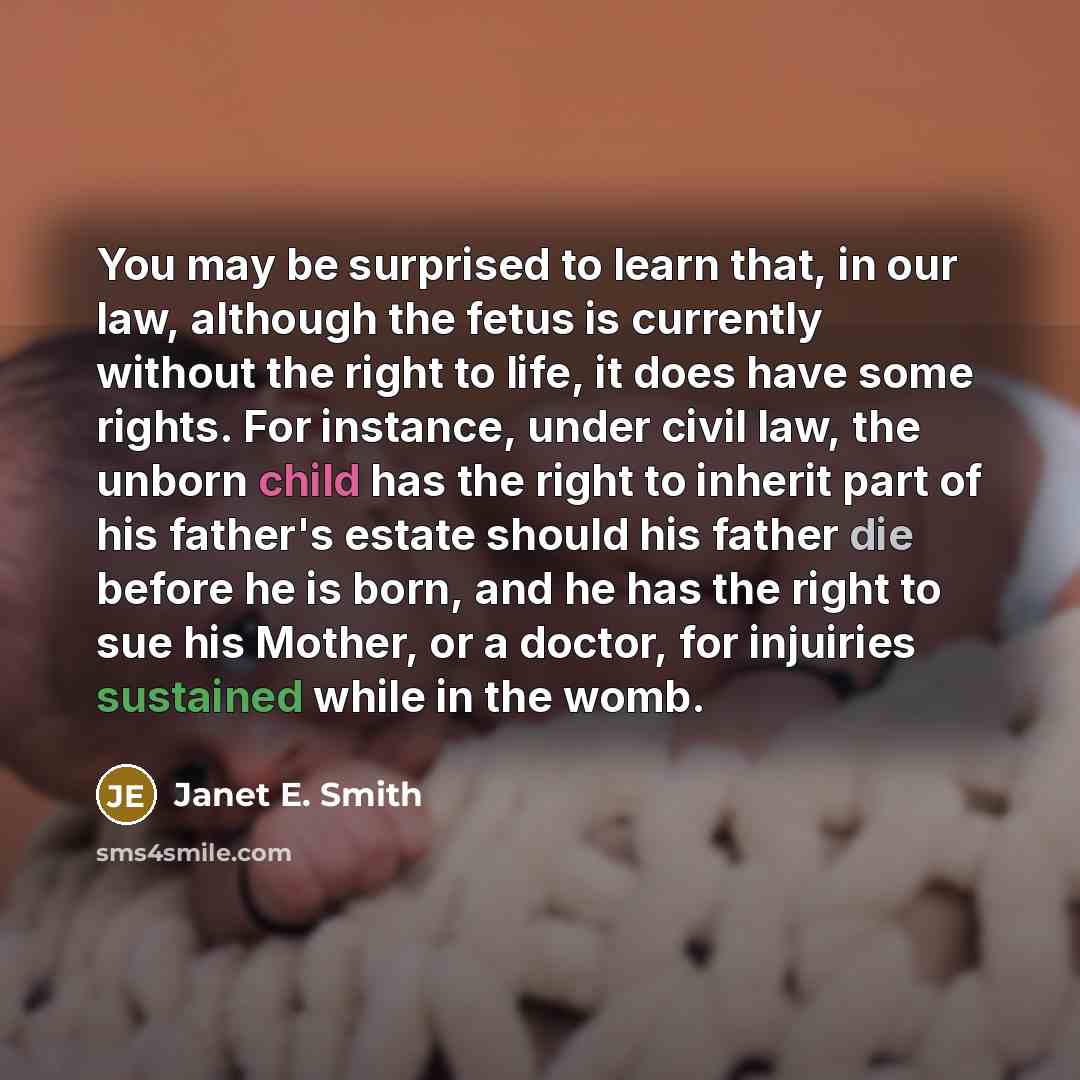 “You may be surprised to learn that, in our law, although the fetus is currently without the right to life, it does have some rights. For instance, under civil law, the unborn child has the right to inherit part of his father's estate should his father die before he is born, and he has the right to…” quote by Janet E. Smith