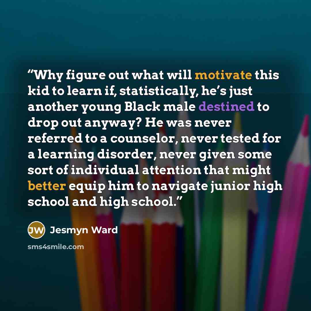 “Why figure out what will motivate this kid to learn if, statistically, he’s just another young Black male destined to drop out anyway? He was never referred to a counselor, never tested for a learning disorder, never given some sort of individual attention that might better equip him to navigate…” quote by Jesmyn Ward