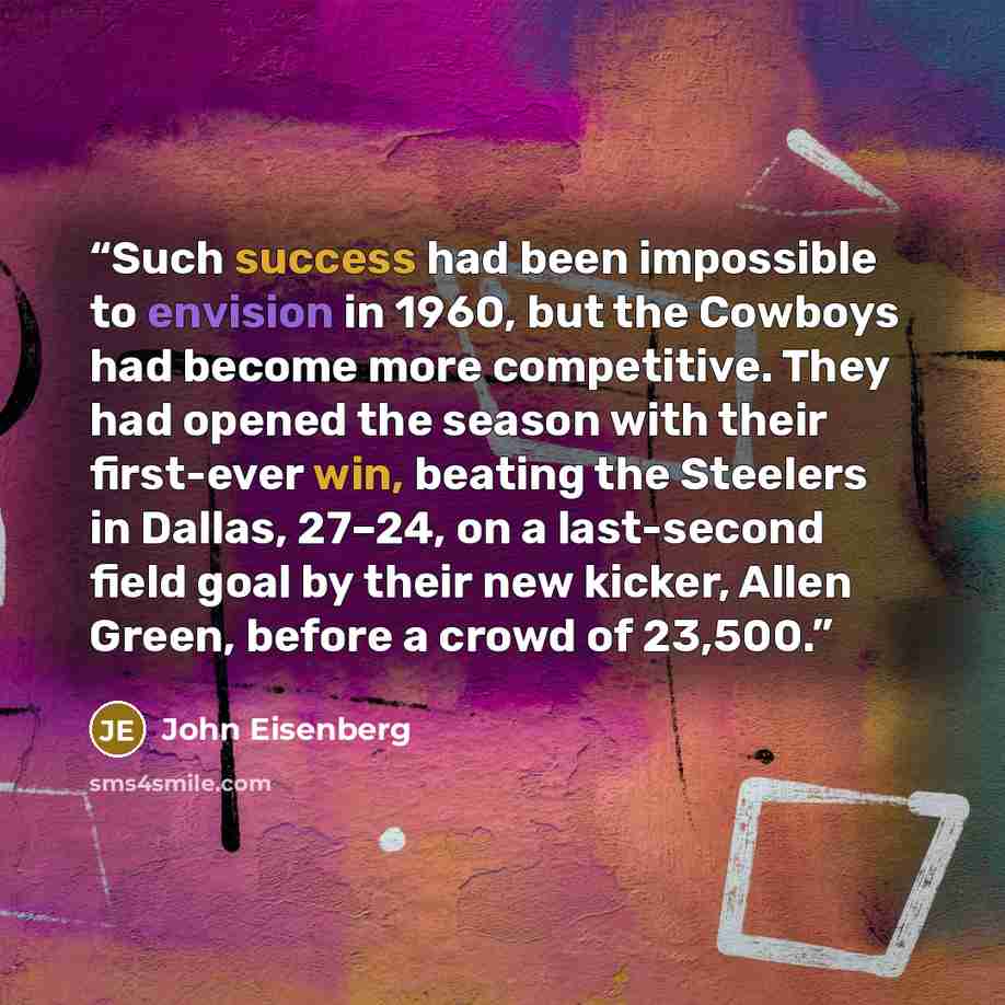 “Such success had been impossible to envision in 1960, but the Cowboys had become more competitive. They had opened the season with their first-ever win, beating the Steelers in Dallas, 27–24, on a last-second field goal by their new kicker, Allen Green, before a crowd of 23,500.” quote by John Eisenberg