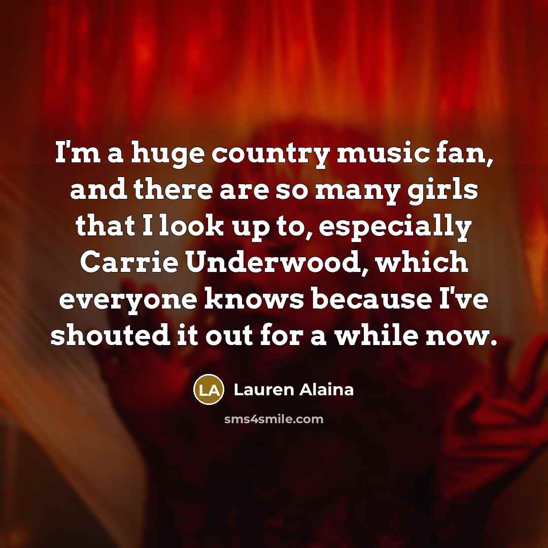 “I'm a huge country music fan, and there are so many girls that I look up to, especially Carrie Underwood, which everyone knows because I've shouted it out for a while now.” quote by Lauren Alaina