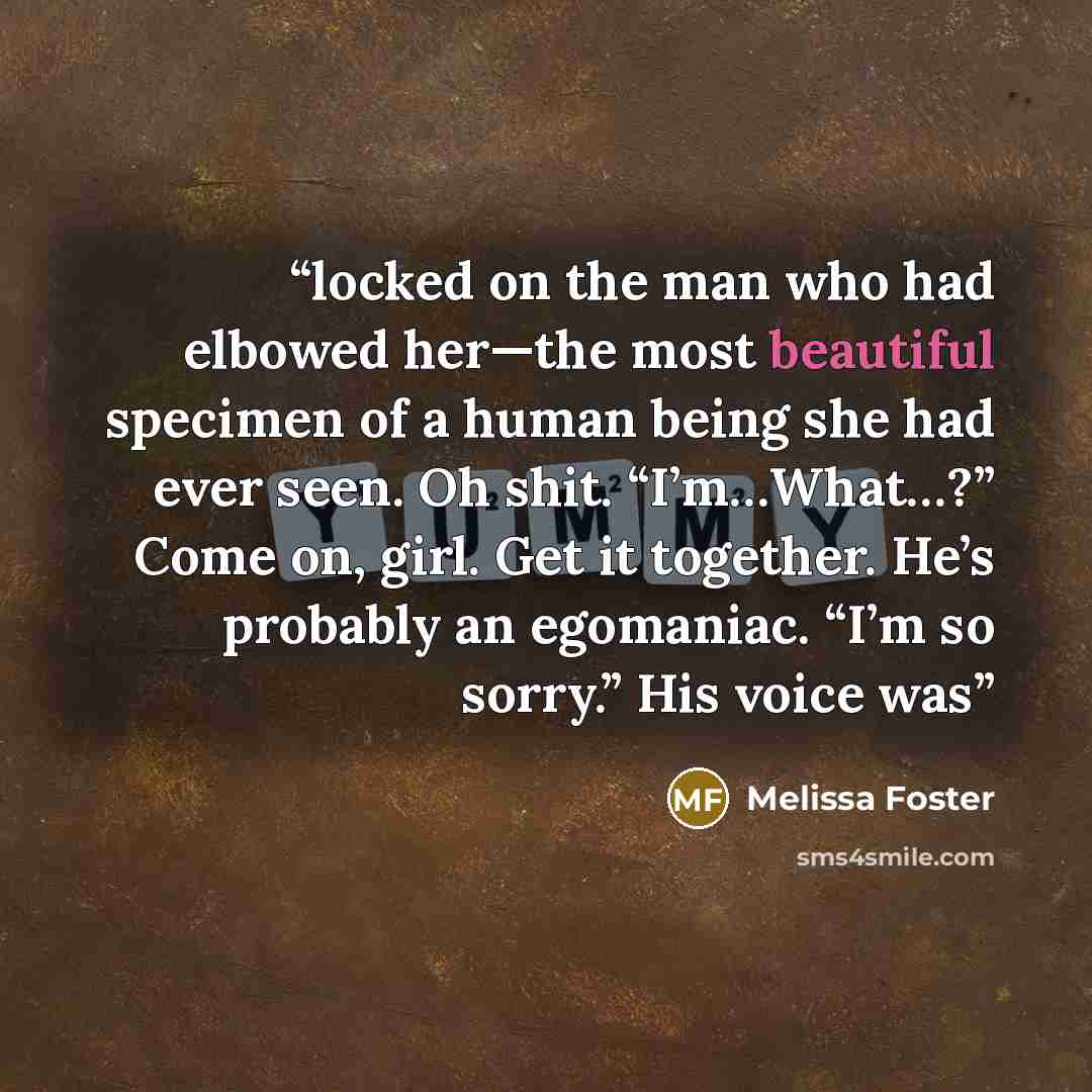 “locked on the man who had elbowed her—the most beautiful specimen of a human being she had ever seen. Oh shit. “I’m…What…?” Come on, girl. Get it together. He’s probably an egomaniac. “I’m so sorry.” His voice was” quote by Melissa Foster