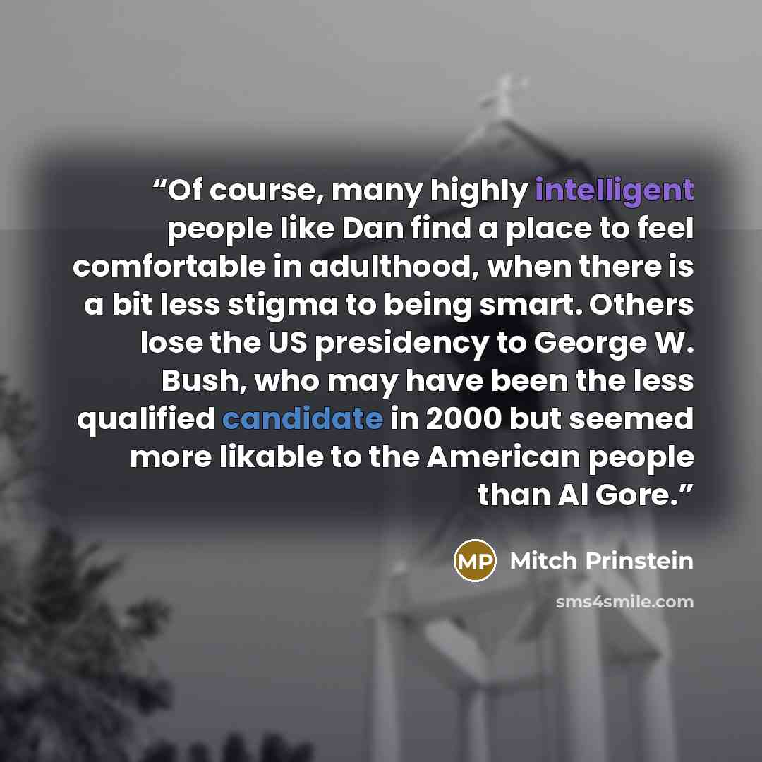 “Of course, many highly intelligent people like Dan find a place to feel comfortable in adulthood, when there is a bit less stigma to being smart. Others lose the US presidency to George W. Bush, who may have been the less qualified candidate in 2000 but seemed more likable to the American people…” quote by Mitch Prinstein