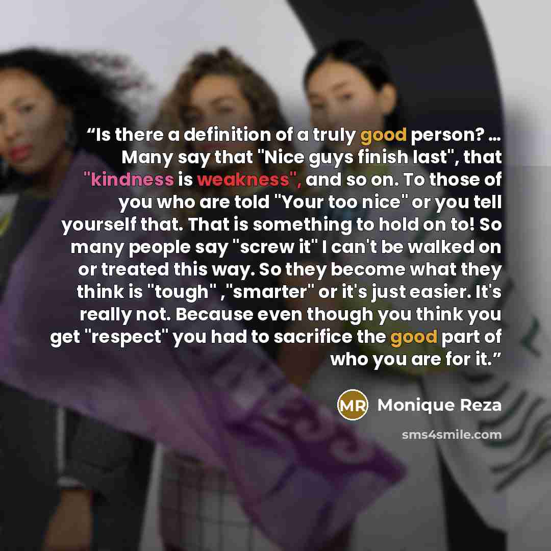 “Is there a definition of a truly good person? … Many say that "Nice guys finish last", that "kindness is weakness", and so on. To those of you who are told "Your too nice" or you tell yourself that. That is something to hold on to! So many people say "screw it" I can't be walked on or treated this…” quote by Monique Reza