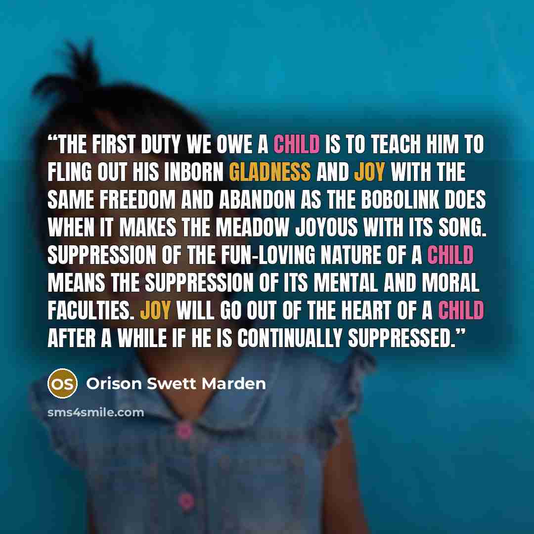 “The first duty we owe a child is to teach him to fling out his inborn gladness and joy with the same freedom and abandon as the bobolink does when it makes the meadow joyous with its song. Suppression of the fun-loving nature of a child means the suppression of its mental and moral faculties. Joy…” quote by Orison Swett Marden