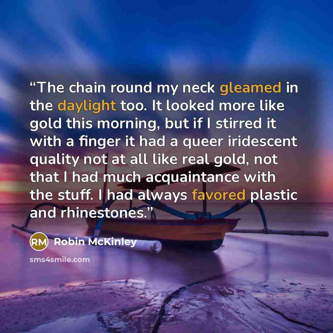 “The chain round my neck gleamed in the daylight too. It looked more like gold this morning, but if I stirred it with a finger it had a queer iridescent quality not at all like real gold, not that I had much acquaintance with the stuff. I had always favored plastic and rhinestones.” quote by Robin McKinley