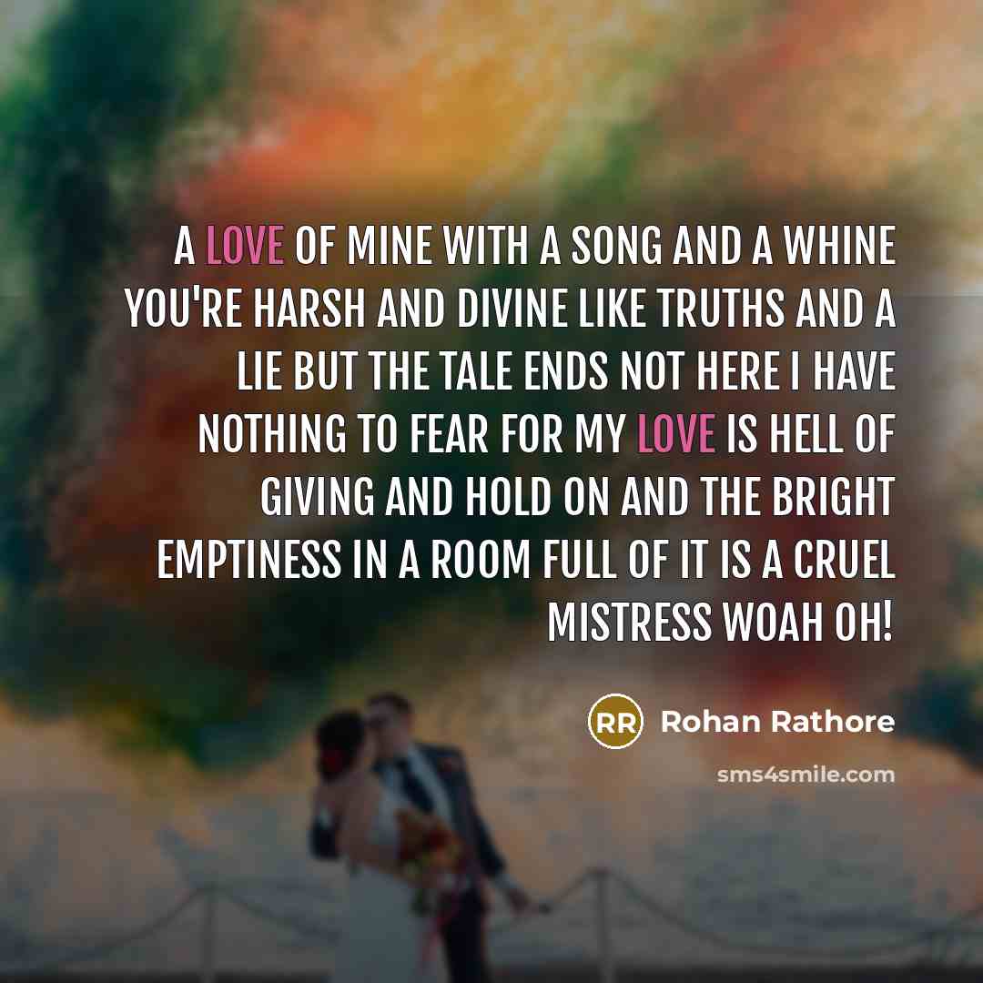 “A love of mine With a song and a whine You're harsh and divine Like truths and a lie But the tale ends not here I have nothing to fear For my love is hell of giving and hold on And the bright emptiness In a room full of it Is a cruel mistress Woah oh!” quote by Rohan Rathore