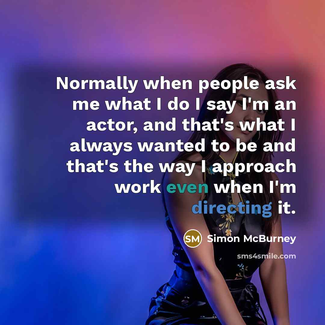 “Normally when people ask me what I do I say I'm an actor, and that's what I always wanted to be and that's the way I approach work even when I'm directing it.” quote by Simon McBurney