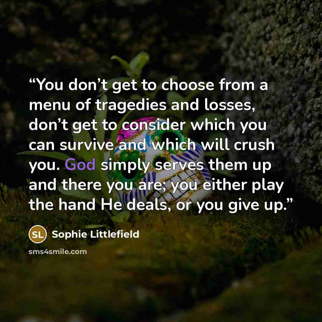 “You don’t get to choose from a menu of tragedies and losses, don’t get to consider which you can survive and which will crush you. God simply serves them up and there you are; you either play the hand He deals, or you give up.” quote by Sophie Littlefield