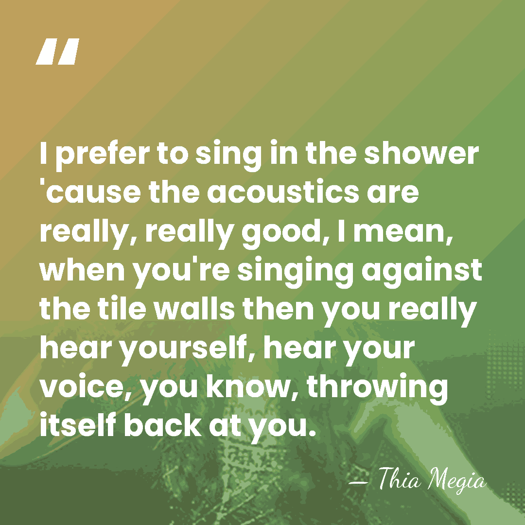 I prefer to sing in the shower 'cause the acoustics are really,&hellip; - Thia Megia