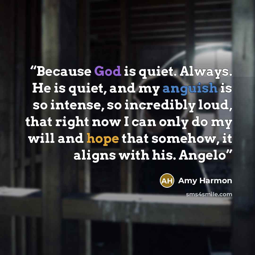 “Because God is quiet. Always. He is quiet, and my anguish is so intense, so incredibly loud, that right now I can only do my will and hope that somehow, it aligns with his. Angelo” quote by Amy Harmon