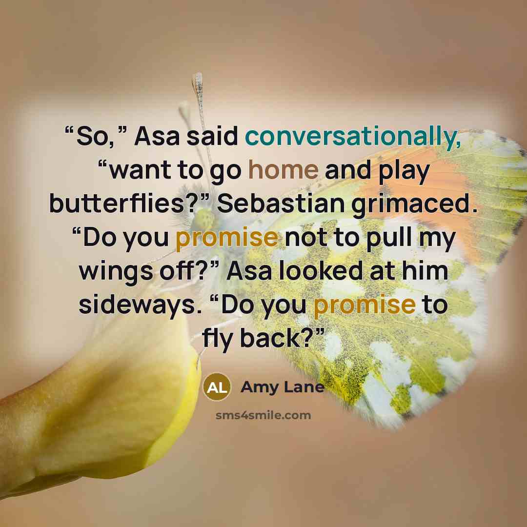 “So,” Asa said conversationally, “want to go home and play butterflies?” Sebastian grimaced. “Do you promise not to pull my wings off?” Asa looked at him sideways. “Do you promise to fly back?” quote by Amy Lane