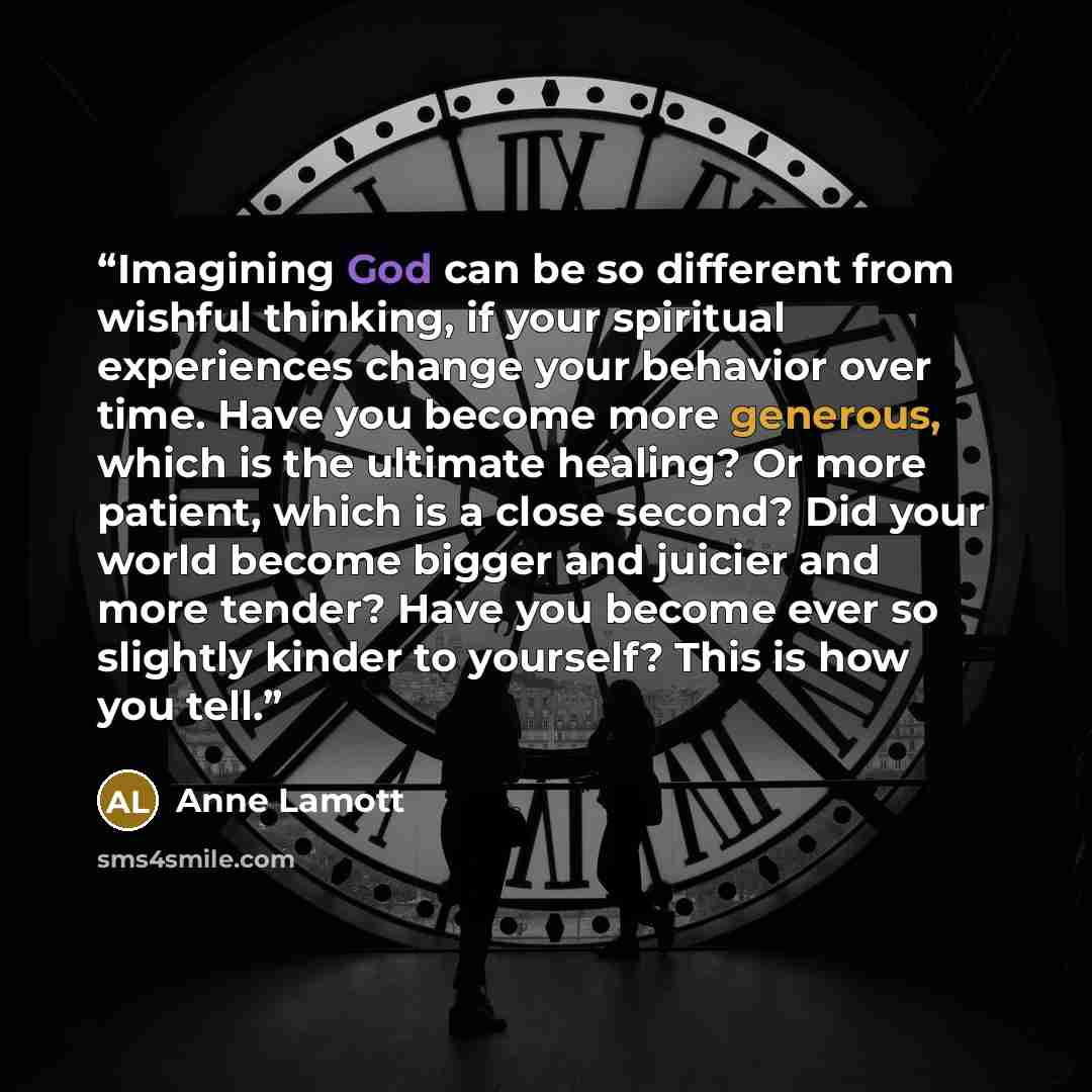 “Imagining God can be so different from wishful thinking, if your spiritual experiences change your behavior over time. Have you become more generous, which is the ultimate healing? Or more patient, which is a close second? Did your world become bigger and juicier and more tender? Have you become…” quote by Anne Lamott