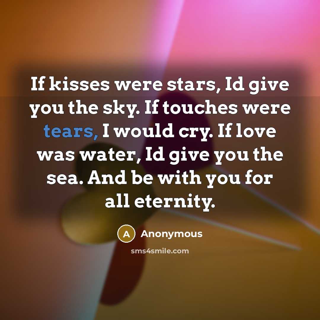 “If kisses were stars, Id give you the sky. If touches were tears, I would cry. If love was water, Id give you the sea. And be with you for all eternity.” quote by Anonymous