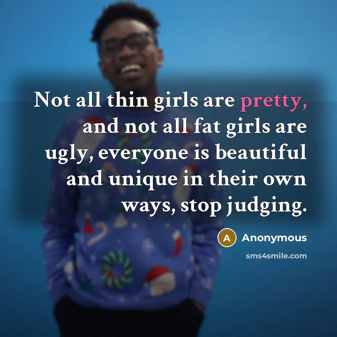 “Not all thin girls are pretty, and not all fat girls are ugly, everyone is beautiful and unique in their own ways, stop judging.” quote by Anonymous