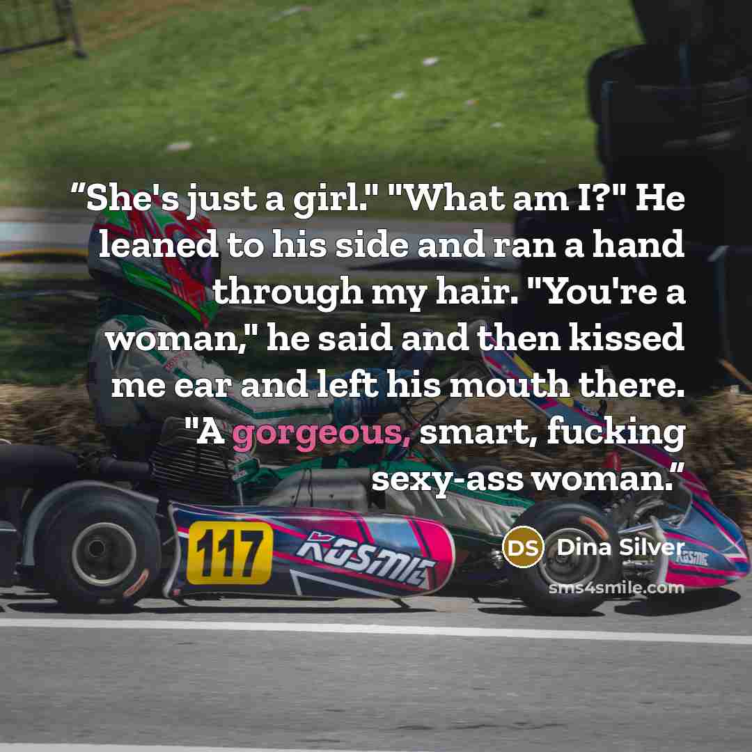 “She's just a girl." "What am I?" He leaned to his side and ran a hand through my hair. "You're a woman," he said and then kissed me ear and left his mouth there. "A gorgeous, smart, fucking sexy-ass woman.” quote by Dina Silver