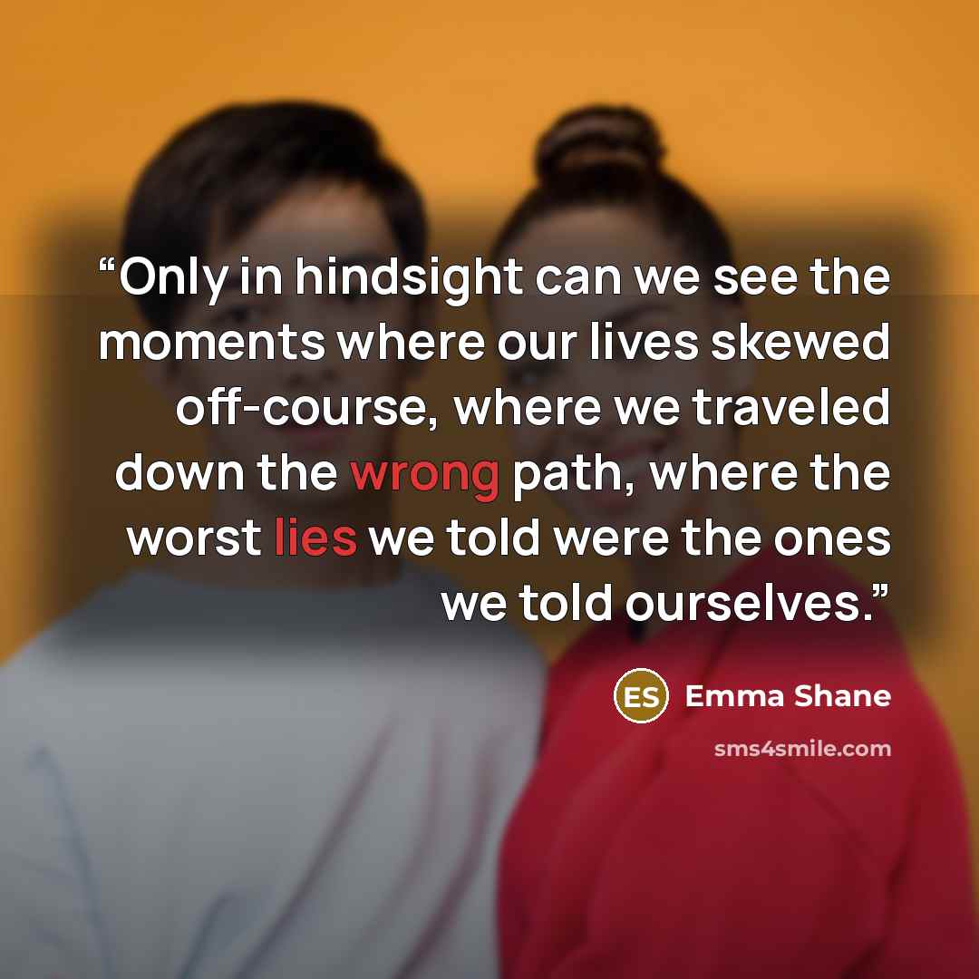 “Only in hindsight can we see the moments where our lives skewed off-course, where we traveled down the wrong path, where the worst lies we told were the ones we told ourselves.” quote by Emma Shane